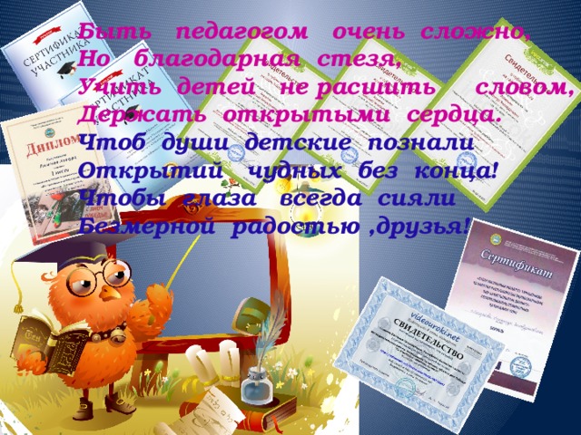Быть педагогом очень сложно,  Но благодарная стезя,  Учить детей не расшить словом,  Держать открытыми сердца.  Чтоб души детские познали  Открытий чудных без конца!  Чтобы глаза всегда сияли  Безмерной радостью ,друзья!     