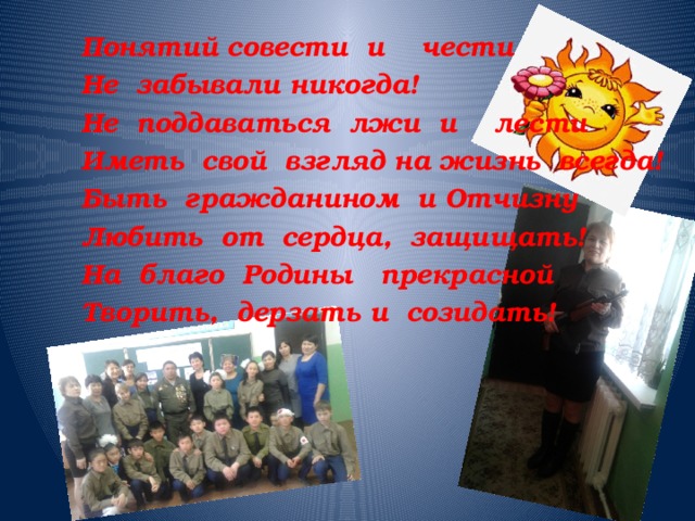 Понятий совести и чести Не забывали никогда! Не поддаваться лжи и лести Иметь  свой взгляд на жизнь всегда! Быть гражданином и Отчизну Любить от сердца, защищать! На благо Родины прекрасной Творить, дерзать и созидать! 