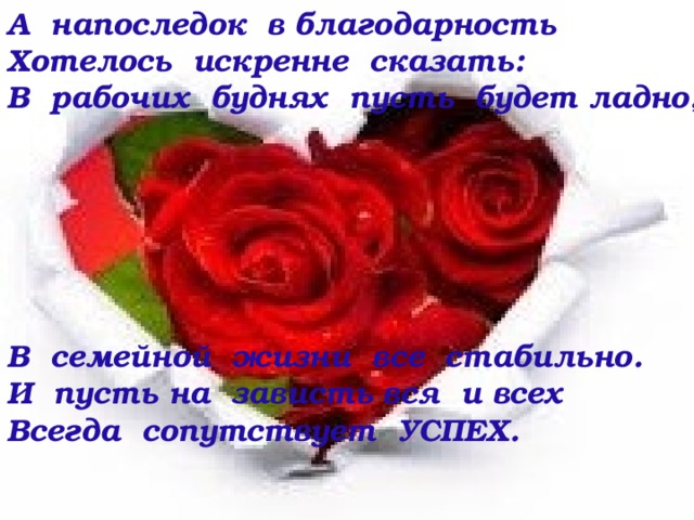 А напоследок в благодарность Хотелось искренне сказать: В рабочих буднях пусть будет ладно,       В семейной жизни все стабильно. И пусть на зависть вся и всех Всегда сопутствует УСПЕХ.  