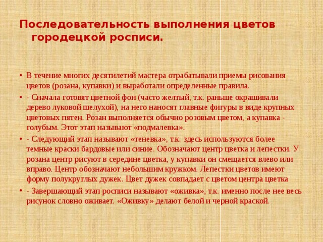 Последовательность выполнения цветов городецкой росписи. В течение многих десятилетий мастера отрабатывали приемы рисования цветов (розана, купавки) и выработали определенные правила. - Сначала готовят цветной фон (часто желтый, т.к. раньше окрашивали дерево луковой шелухой), на него наносят главные фигуры в виде крупных цветовых пятен. Розан выполняется обычно розовым цветом, а купавка - голубым. Этот этап называют «подмалевка». - Следующий этап называют «теневка», т.к. здесь используются более темные краски бардовые или синие. Обозначают центр цветка и лепестки. У розана центр рисуют в середине цветка, у купавки он смещается влево или вправо. Центр обозначают небольшим кружком. Лепестки цветов имеют форму полукруглых дужек. Цвет дужек совпадает с цветом центра цветка - Завершающий этап росписи называют «оживка», т.к. именно после нее весь рисунок словно оживает. «Оживку» делают белой и черной краской. 