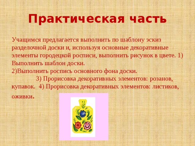 Практическая часть Учащимся предлагается выполнить по шаблону эскиз разделочной доски и, используя основные декоративные элементы городецкой росписи, выполнить рисунок в цвете. 1) Выполнить шаблон доски. 2)Выполнить роспись основного фона доски. 3) Прорисовка декоративных элементов: розанов, купавок. 4) Прорисовка декоративных элементов: листиков, оживки . 