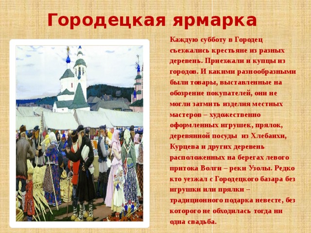 Городецкая ярмарка Каждую субботу в Городец съезжались крестьяне из разных деревень. Приезжали и купцы из городов. И какими разнообразными были товары, выставленные на обозрение покупателей, они не могли затмить изделия местных мастеров – художественно оформленных игрушек, прялок, деревянной посуды из Хлебаихи, Курцева и других деревень расположенных на берегах левого притока Волги – реки Узолы. Редко кто уезжал с Городецкого базара без игрушки или прялки – традиционного подарка невесте, без которого не обходилась тогда ни одна свадьба.   