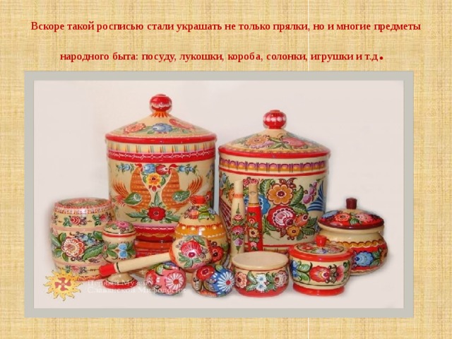 Вскоре такой росписью стали украшать не только прялки, но и многие предметы народного быта: посуду, лукошки, короба, солонки, игрушки и т.д . 