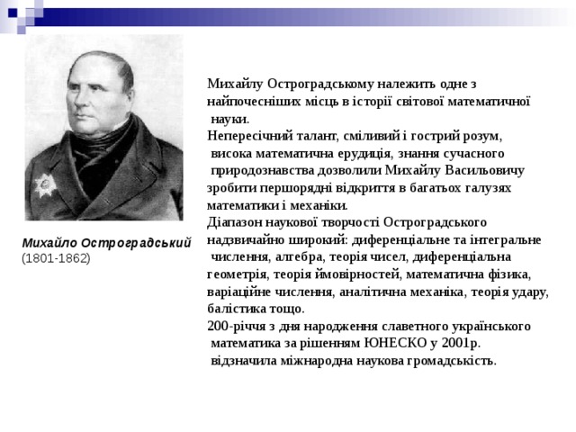 Михайлу Остроградському належить одне з найпочесніших місць в історії світової математичної  науки. Непересічний талант, сміливий і гострий розум,  висока математична ерудиція, знання сучасного  природознавства дозволили Михайлу Васильовичу зробити першорядні відкриття в багатьох галузях математики і механіки.  Діапазон наукової творчості Остроградського надзвичайно широкий: диференціальне та інтегральне  числення, алгебра, теорія чисел, диференціальна геометрія, теорія ймовірностей, математична фізика, варіаційне числення, аналітична механіка, теорія удару, балістика тощо.  200-річчя з дня народження славетного українського  математика за рішенням ЮНЕСКО у 2001р.  відзначила міжнародна наукова громадськість. Михайло Остроградський  (1801-1862) 