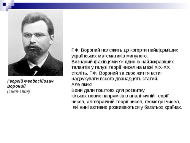 Г.Ф. Вороний належить до когорти найвідоміших українських математиків минулого. Визнаний фахівцями як один із найяскравіших талантів у галузі теорії чисел на межі ХІХ-ХХ століть, Г.Ф. Вороний за своє життя встиг надрукувати всього дванадцять статей. Але яких! Вони дали поштовх для розвитку кількох нових напрямків в аналітичній теорії чисел, алгебраїчній теорії чисел, геометрії чисел,  які нині активно розвиваються у багатьох країнах. Георгій Феодосійович Вороний  (1868-1908) 