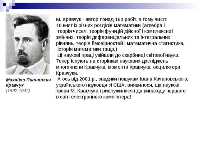 М. Кравчук - автор понад 180 робіт, в тому числі 10 книг із різних розділів математики (алгебра і  теорія чисел, теорія функцій дійсної і комплексної змінних, теорія диференціальних та інтегральних рівнянь, теорія ймовірностей і математична статистика,  історія математики тощо.)  Ці наукові праці увійшли до скарбниці світової науки. Тепер існують на сторінках наукових досліджень многочлени Кравчука, моменти Кравчука, осцилятори Кравчука.  А ось від 2001 р., завдяки пошукам Івана Качановського, українського науковця зі США, виявилося, що наукові твори М. Кравчука прислужилися і до винаходу першого в світі електронного комп'ютера! Михайло Пилипович Кравчук  (1892-1942) 