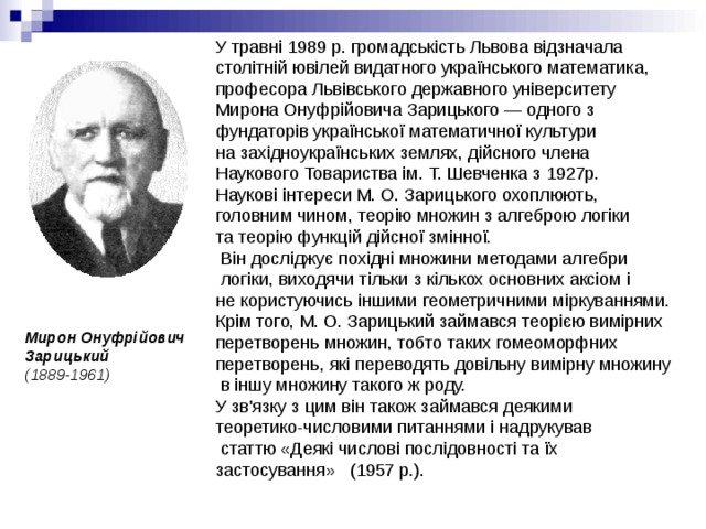 У травні 1989 р. громадськість Львова відзначала столітній ювілей видатного українського математика, професора Львівського державного університету Мирона Онуфрійовича Зарицького — одного з фундаторів української математичної культури на західноукраїнських землях, дійсного члена Наукового Товариства ім. Т. Шевченка з 1927р.  Наукові інтереси М. О. Зарицького охоплюють, головним чином, теорію множин з алгеброю логіки та теорію функцій дійсної змінної.  Він досліджує похідні множини методами алгебри  логіки, виходячи тільки з кількох основних аксіом і не користуючись іншими геометричними міркуваннями. Крім того, М. О. Зарицький займався теорією вимірних перетворень множин, тобто таких гомеоморфних перетворень, які переводять довільну вимірну множину  в іншу множину такого ж роду. У зв'язку з цим він також займався деякими теоретико-числовими питаннями і надрукував  статтю «Деякі числові послідовності та їх застосування» (1957 p.). Мирон Онуфрійович Зарицький  (1889-1961) 