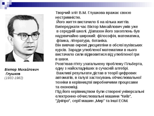 Творчий зліт В.М. Глушкова вражає своєю нестримністю.  Його життя вистачило б на кілька життів. Випереджати час Віктор Михайлович умів уже  в середній школі. Діапазон його захоплень був надзвичайно широкий: філософія, математика,  фізика, література, ботаніка. Він вивчав окремі дисципліни в обсязі вузівських курсів. Заради улюбленої математики в нього вистачило сили відмовитися від улюбленої гри в шахи.  Розв'язав п'яту узагальнену проблему Гільберта, одну з найскладніших в сучасній алгебрі.  Важливі результати дістав в теорії цифрових автоматів, в галузі застосувань обчислювальної техніки в керівництві виробничими процесами та економіці. Під його керівництвом були створені універсальні електронно-обчислювальні машини 