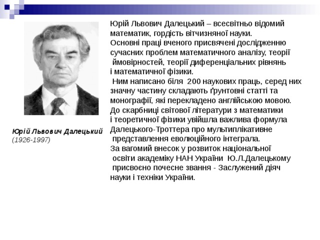 Юрій Львович Далецький – всесвітньо відомий математик, гордість вітчизняної науки. Основні праці вченого присвячені дослідженню сучасних проблем математичного аналізу, теорії  ймовірностей, теорії диференціальних рівнянь і математичної фізики.   Ним написано біля  200 наукових праць, серед них значну частину складають ґрунтовні статті та монографії, які перекладено англійською мовою. До скарбниці світової літератури з математики і теоретичної фізики увійшла важлива формула Далецького-Троттера про мультиплікативне  представлення еволюційного інтеграла.  За вагомий внесок у розвиток національної  освіти академіку НАН України  Ю.Л.Далецькому  присвоєно почесне звання - Заслужений діяч науки і техніки України. Юрій Львович Далецький  (1926-1997) 