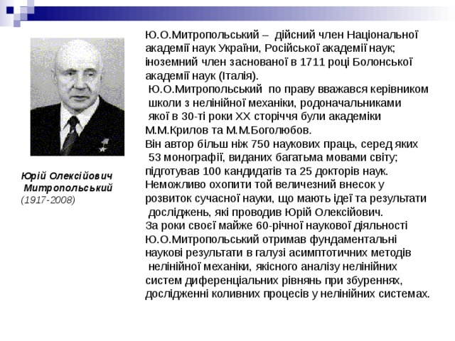 Ю.О.Митропольський –  дійсний член Національної академії наук України, Російської академії наук; іноземний член заснованої в 1711 році Болонської академії наук (Італія).  Ю.О.Митропольський  по праву вважався керівником  школи з нелінійної механіки, родоначальниками  якої в 30-ті роки ХХ сторіччя були академіки М.М.Крилов та М.М.Боголюбов. Він автор більш ніж 750 наукових праць, серед яких  53 монографії, виданих багатьма мовами світу; підготував 100 кандидатів та 25 докторів наук.  Неможливо охопити той величезний внесок у розвиток сучасної науки, що мають ідеї та результати  досліджень, які проводив Юрій Олексійович.  За роки своєї майже 60-річної наукової діяльності Ю.О.Митропольський отримав фундаментальні наукові результати в галузі асимптотичних методів  нелінійної механіки, якісного аналізу нелінійних систем диференціальних рівнянь при збуреннях, дослідженні коливних процесів у нелінійних системах. Юрій Олексійович  Митропольський   (1917-2008) 