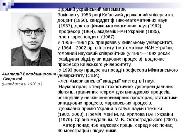 Відомий український математик. Закінчив у 1953 році Київський державний університет, доцент (1956), кандидат фізико-математичних наук  (1957), доктор фізико-математичних наук (1962),  професор (1964), академік НАН України (1985),  член-кореспондент (1967). У 1956—1964 рр. працював у Київському університеті, у 1964—2002 рр. в Інституті математики НАН України, головний науковий співробітник (у 1964—1992 роках  завідувач відділу випадкових процесів), водночас професор Київського університету.  Із 1993 року працює на посаді професора Мічиганського університету (США). Член Американської академії мистецтв і наук.   Наукові праці з теорії стохастичних диференціальних рівнянь, граничних теорем для випадкових процесів, розподілів у нескінченновимірних просторах, статистики випадкових процесів, марковських процесів.   Державна премія України в галузі науки і техніки (1982, 2003). Премія імені М. М. Крилова НАН України  (1970). Срібна медаль ім. М. В. Остроградського (2001).      Автор понад 450 наукових праць, серед яких понад 40 монографій і підручників. Анатолій Володимирович  Скороход  (народився у 1930 р.) 