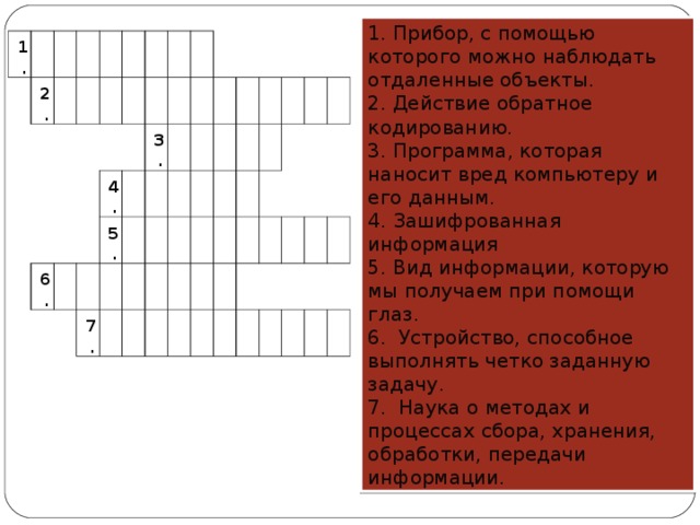 1. Прибор, с помощью которого можно наблюдать отдаленные объекты. 2. Действие обратное кодированию. 3. Программа, которая наносит вред компьютеру и его данным. 4. Зашифрованная информация 5. Вид информации, которую мы получаем при помощи глаз. 6.  Устройство, способное выполнять четко заданную задачу.  7.  Наука о методах и процессах сбора, хранения, обработки, передачи информации. 1. 2. 6. 4. 5. 3. 7.