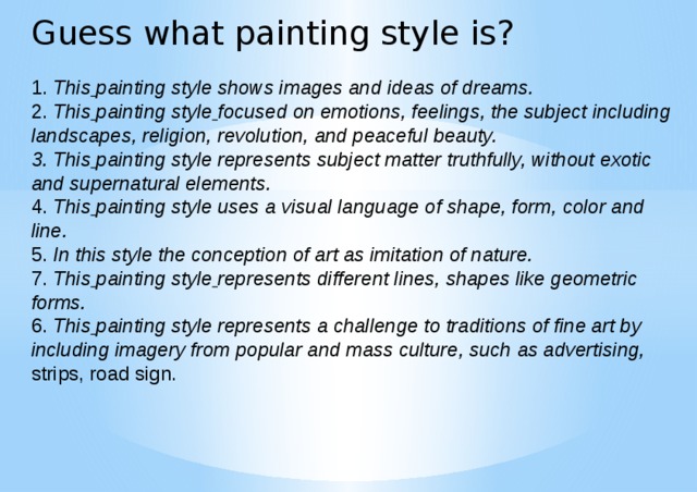 Guess what painting style is?   1. This  painting style shows images and ideas of dreams.  2. This  painting style  focused on emotions, feelings, the subject including landscapes, religion, revolution, and peaceful beauty.  3. This  painting style represents subject matter truthfully, without exotic and supernatural elements.  4. This  painting style uses a visual language of shape, form, color and line.  5. In this style the conception of art as imitation of nature.  7. This  painting style  represents different lines, shapes like geometric forms.  6. This  painting style represents a challenge to traditions of fine art by including imagery from popular and mass culture, such as advertising,  strips, road sign.   