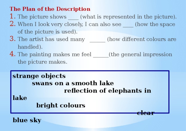 The Plan of the Description The picture shows ____ (what is represented in the picture). When I look very closely, I can also see ____ (how the space of the picture is used). The artist has used many ______ (how different colours are handled). The painting makes me feel ______(the general impression the picture makes. strange objects  swans on a smooth lake  reflection of elephants in lake  bright colours  clear blue sky 