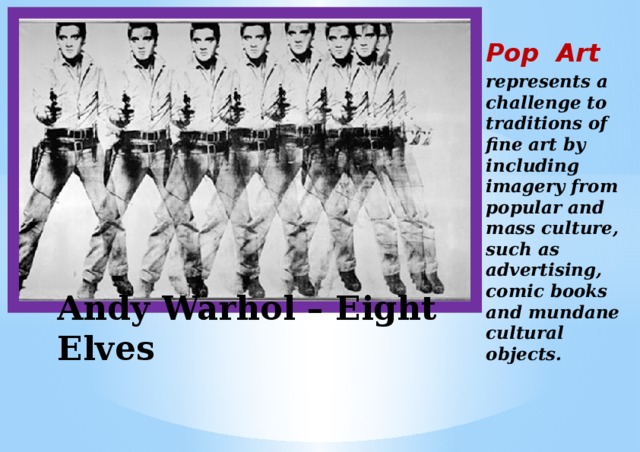  Pop Art represents a challenge to traditions of fine art by including imagery from popular and mass culture, such as advertising, comic books and mundane cultural objects.  Andy Warhol – Eight Elves 