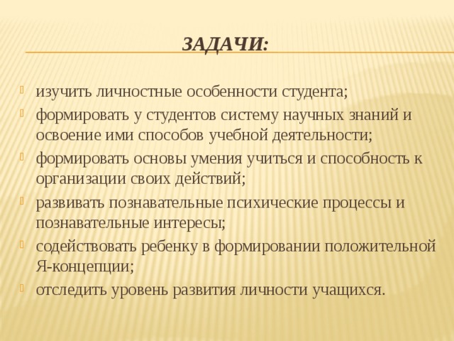 Задачи: изучить личностные особенности студента; формировать у студентов систему научных знаний и освоение ими способов учебной деятельности; формировать основы умения учиться и способность к организации своих действий; развивать познавательные психические процессы и познавательные интересы; содействовать ребенку в формировании положительной Я-концепции; отследить уровень развития личности учащихся. 