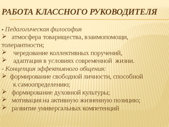 РАБОТА КЛАССНОГО РУКОВОДИТЕЛЯ  - Педагогическая философия  атмосфера товарищества, взаимопомощи, толерантности;  чередование коллективных поручений,  адаптация в условиях современной жизни. - Концепция эффективного общения:  формирование свободной личности, способной  к самоопределению;  формирование духовной культуры;  мотивация на активную жизненную позицию;  развитие универсальных компетенций   