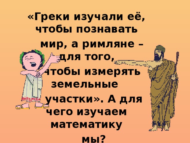 «Греки изучали её, чтобы познавать  мир, а римляне – для того,  чтобы измерять земельные  участки». А для чего изучаем математику  мы? 