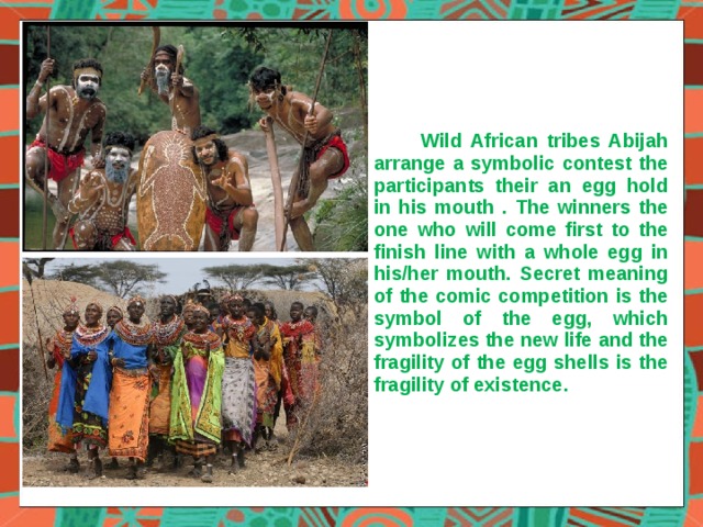  Wild African tribes Abijah arrange a symbolic contest the participants their an egg hold in his mouth . The winners the one who will come first to the finish line with a whole egg in his/her mouth. Secret meaning of the comic competition is the symbol of the egg, which symbolizes the new life and the fragility of the egg shells is the fragility of existence . 