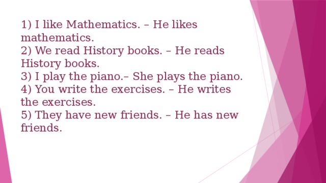 1) I like Mathematics. – He likes mathematics.  2) We read History books. – He reads History books.  3) I play the piano.– She plays the piano.  4) You write the exercises. – He writes the exercises.  5) They have new friends. – He has new friends.   