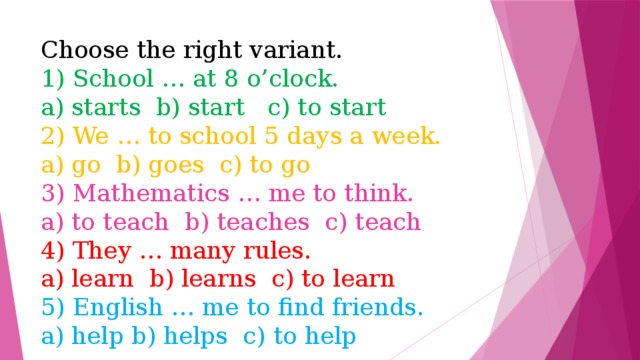 Choose the right variant.  1) School … at 8 o’clock.  a) starts b) start c) to start  2) We … to school 5 days a week.  a) go b) goes c) to go  3) Mathematics … me to think.  a) to teach b) teaches c) teach  4) They … many rules.  a) learn b) learns c) to learn  5) English … me to find friends.  a) help b) helps c) to help 