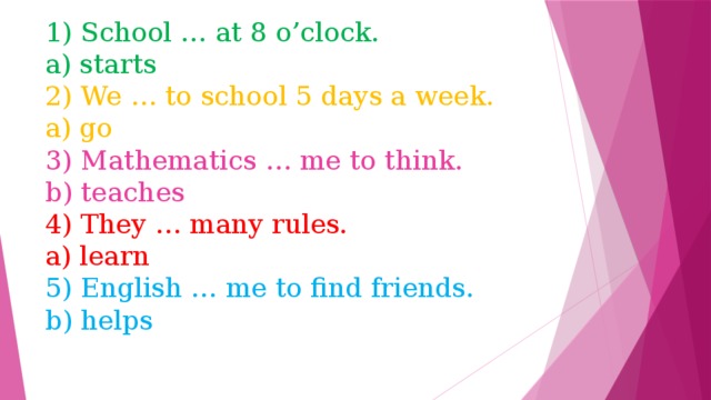 1) School … at 8 o’clock.  a) starts  2) We … to school 5 days a week.  a) go  3) Mathematics … me to think.  b) teaches  4) They … many rules.  a) learn  5) English … me to find friends.  b) helps 