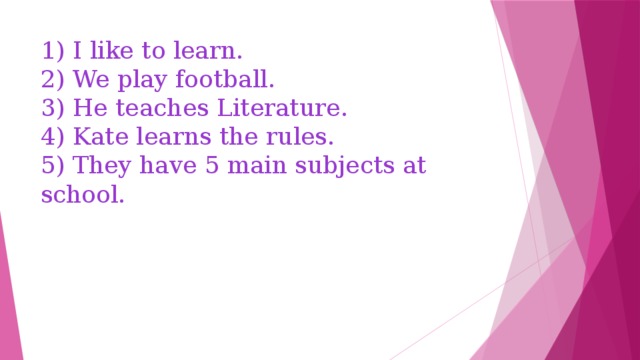 1) I like to learn.  2) We play football.  3) He teaches Literature.  4) Kate learns the rules.  5) They have 5 main subjects at school. 