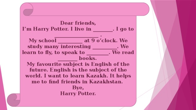 Dear friends, I’m Harry Potter. I live in ________. I go to __________________ . My school __________ at 9 o’clock. We study many interesting __________. We learn to fly, to speak to _________. We read ________ books. My favourite subject is English of the future. English is the subject of the world. I want to learn Kazakh. It helps me to find friends in Kazakhstan. Bye, Harry Potter. 