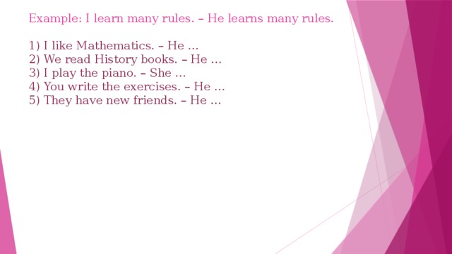 Example: I learn many rules. – He learns many rules.   1) I like Mathematics. – He …  2) We read History books. – He …  3) I play the piano. – She …  4) You write the exercises. – He …  5) They have new friends. – He …       