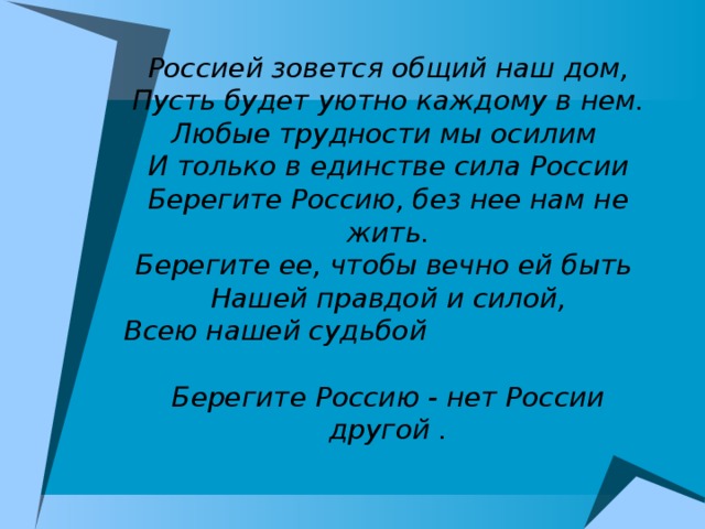 Россией зовется общий наш дом, Пусть будет уютно каждому в нем. Любые трудности мы осилим И только в единстве сила России Берегите Россию, без нее нам не жить. Берегите ее, чтобы вечно ей быть Нашей правдой и силой, Всею нашей судьбой Берегите Россию - нет России другой .