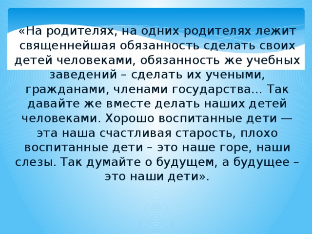 «На родителях, на одних родителях лежит священнейшая обязанность сделать своих детей человеками, обязанность же учебных заведений – сделать их учеными, гражданами, членами государства… Так давайте же вместе делать наших детей человеками. Хорошо воспитанные дети — эта наша счастливая старость, плохо воспитанные дети – это наше горе, наши слезы. Так думайте о будущем, а будущее – это наши дети». 