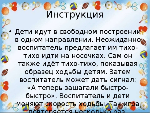 Инструкция Дети идут в свободном построении в одном направлении. Неожиданно воспитатель предлагает им тихо-тихо идти на носочках. Сам он также идёт тихо-тихо, показывая образец ходьбы детям. Затем воспитатель может дать сигнал: «А теперь зашагали быстро-быстро». Воспитатель и дети меняют скорость ходьбы. Так игра повторяется несколько раз. 