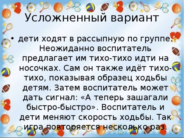 Усложненный вариант дети ходят в рассыпную по группе. Неожиданно воспитатель предлагает им тихо-тихо идти на носочках. Сам он также идёт тихо-тихо, показывая образец ходьбы детям. Затем воспитатель может дать сигнал: «А теперь зашагали быстро-быстро». Воспитатель и дети меняют скорость ходьбы. Так игра повторяется несколько раз. 