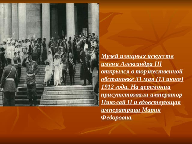 Музей изящных искусств имени Александра III открылся в торжественной обстановке 31 мая (13 июня) 1912 года. На церемонии присутствовали император Николай II и вдовствующая императрица Мария Федоровна . 