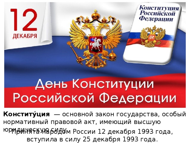 Конститу́ция   — основной закон государства, особый нормативный правовой акт, имеющий высшую юридическую силу.  Принята народом России 12 декабря 1993 года, вступила в силу 25 декабря 1993 года.  