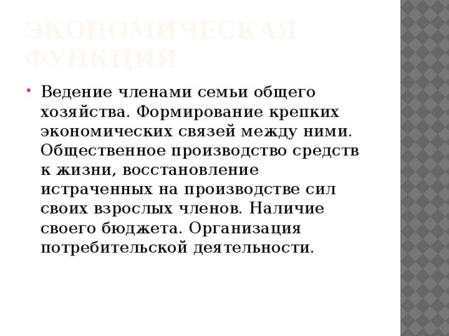 Экономическая функция Ведение членами семьи общего хозяйства. Формирование крепких экономических связей между ними. Общественное производство средств к жизни, восстановление истраченных на производстве сил своих взрослых членов. Наличие своего бюджета. Организация потребительской деятельности. 