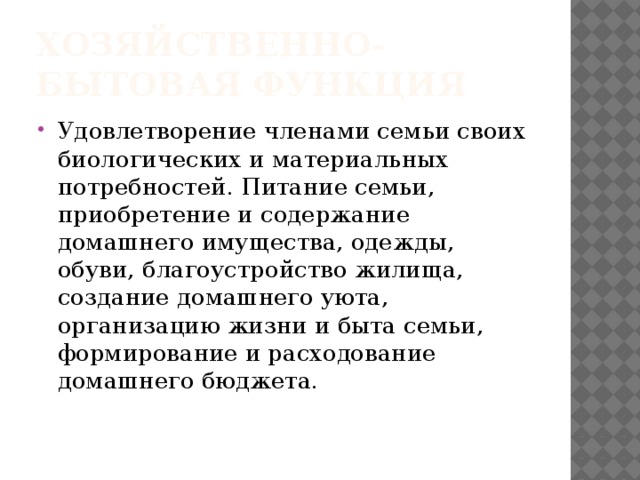 Хозяйственно-бытовая функция Удовлетворение членами семьи своих биологических и материальных потребностей. Питание семьи, приобретение и содержание домашнего имущества, одежды, обуви, благоустройство жилища, создание домашнего уюта, организацию жизни и быта семьи, формирование и расходование домашнего бюджета. 