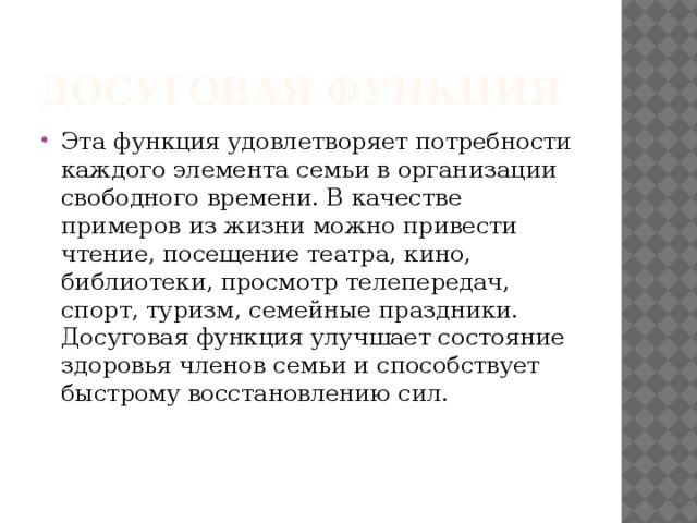 Досуговая функция Эта функция удовлетворяет потребности каждого элемента семьи в организации свободного времени. В качестве примеров из жизни можно привести чтение, посещение театра, кино, библиотеки, просмотр телепередач, спорт, туризм, семейные праздники. Досуговая функция улучшает состояние здоровья членов семьи и способствует быстрому восстановлению сил. 