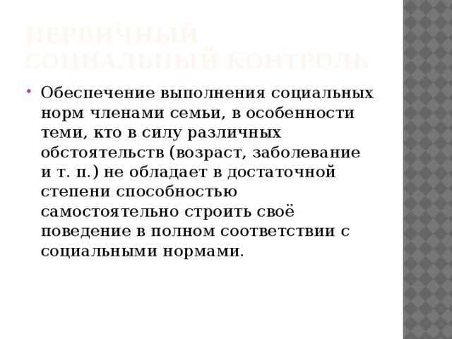 Первичный социальный контроль Обеспечение выполнения социальных норм членами семьи, в особенности теми, кто в силу различных обстоятельств (возраст, заболевание и т. п.) не обладает в достаточной степени способностью самостоятельно строить своё поведение в полном соответствии с социальными нормами. 