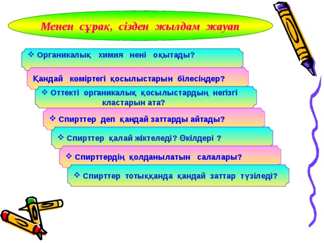 Менен сұрақ, сізден жылдам жауап  Органикалық химия нені оқытады?  Қандай көміртегі қосылыстарын білесіңдер?  Оттекті органикалық қосылыстардың негізгі  кластарын ата?  Спирттер деп қандай заттарды айтады?  Спирттер қалай жіктеледі? Өкілдері ?  Спирттердің қолданылатын салалары?  Спирттер тотыққанда қандай заттар түзіледі? 