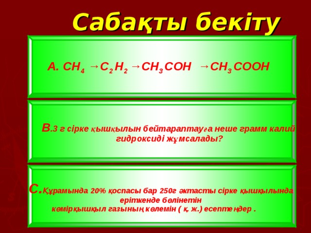 C абақты бекіту А. CH 4  →C 2  H 2  →CH 3  C ОН →CH 3  C О OH  В .3 г сірке қышқылын бейтараптауға неше грамм калий гидроксиді жұмсалады? В .3 г сірке қышқылын бейтараптауға неше грамм калий гидроксиді жұмсалады? С. Құрамында 20 % қоспасы бар 250г әктасты сірке қышқылында еріткенде бөлінетін  көмірқышқыл газының көлемін ( қ. ж.) есептеңдер  .   