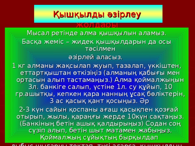  Қышқылды әзірлеу жолдары Мысал ретінде алма қышқылын аламыз. Басқа жеміс – жидек қышқылдарын да осы тәсілмен әзірлей аласыз. 1 кг алманы жақсылап жуып, тазалап, үккіштен, еттартқыштан өткізіңіз (алманың қабығы мен ортасын алып тастамаңыз.) Алма қоймалжыңын 3л. банкіге салып, үстіне 1л. су құйып, 10 гр.ашытқы, кепкен қара нанның ұсақ бөліктерін, 3 ас қасық қант қосыңыз. Әр  2-3 күн сайын қоспаны ағаш қасықпен қозғай отырып, жылы, қараңғы жерде 10күн сақтаңыз. (Банкіның бетін ашық қалдырыңыз) Содан соң сүзіп алып, бетін шыт матамен жабыңыз. Қоймалжың сұйықтың бырқылдап дыбыс шығаруы тоқтап, түсі ағарса, қышқылдың дайын болғаны. Оны шыны шөлмектерге бөліп салып, аузын мықтап бекітіңіз. Қышқылды мұздатқышқа сақтаңыз. 