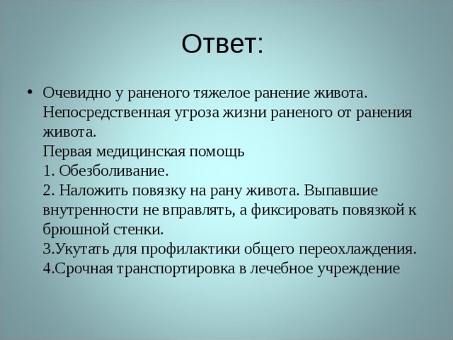 Ответ: Очевидно у раненого тяжелое ранение живота. Непосредственная угроза жизни раненого от ранения живота.  Первая медицинская помощь  1. Обезболивание.  2. Наложить повязку на рану живота. Выпавшие внутренности не вправлять, а фиксировать повязкой к брюшной стенки.  3.Укутать для профилактики общего переохлаждения.  4.Срочная транспортировка в лечебное учреждение    