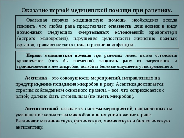 Оказание первой медицинской помощи при ранениях. Оказывая первую медицинскую помощь, необходимо всегда помнить, что любая рана представляет опасность для жизни в виду возможных следующих смертельных осложнений : кровопотери (острого малокровия), нарушения целостности жизненно важных органов, травматического шока и развития инфекции. Первая медицинская помощь при ранениях имеет целью остановить кровотечение (хотя бы временно), защитить рану от загрязнения и проникновения в неё микробов, ослабить болевые ощущения у пострадавшего. Асептика – это совокупность мероприятий, направленных на предупреждение попадания микробов в рану. Асептика достигается строгим соблюдением основного правила – всё, что соприкасается с раной, должно быть стерильным (не иметь микробов).  Антисептикой называется система мероприятий, направленных на уменьшение количества микробов или их уничтожение в ране. Различают механическую, физическую, химическую и биологическую антисептику. 