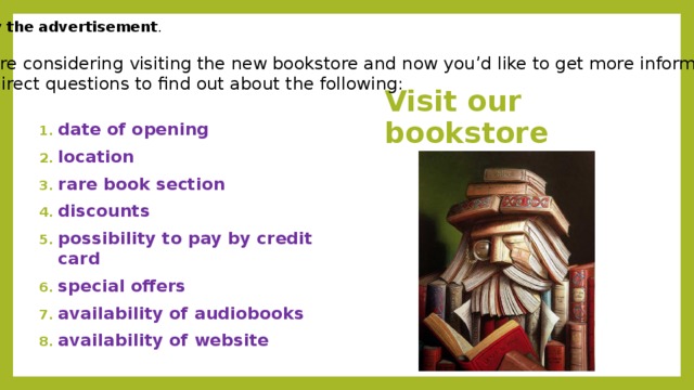 Study the advertisement . You are considering visiting the new bookstore and now you’d like to get more information. Ask direct questions to find out about the following: Visit our bookstore