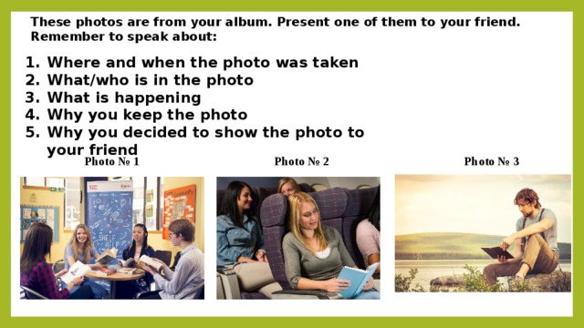These photos are from your album. Present one of them to your friend. Remember to speak about: Where and when the photo was taken What/who is in the photo What is happening Why you keep the photo Why you decided to show the photo to your friend Photo № 1 Photo № 3 Photo № 2
