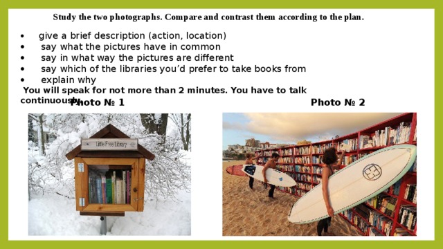 Study the two photographs. Compare and contrast them according to the plan. ·   give a brief description (action, location) ·   say what the pictures have in common ·   say in what way the pictures are different ·   say which of the libraries you’d prefer to take books from ·   explain why   You will speak for not more than 2 minutes. You have to talk continuously. Photo № 1 Photo № 2