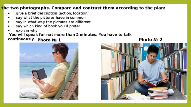 Study the two photographs. Compare and contrast them according to the plan: ·   give a brief description (action, location) ·   say what the pictures have in common ·   say in what way the pictures are different ·   say which kind of book you’d prefer  ·   explain why   You will speak for not more than 2 minutes. You have to talk continuously. Photo № 2 Photo № 1
