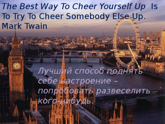 The Best Way To Cheer Yourself Up Is To Try To Cheer Somebody Else Up.  Mark Twain Лучший способ поднять себе настроение –попробовать развеселить кого-нибудь. 