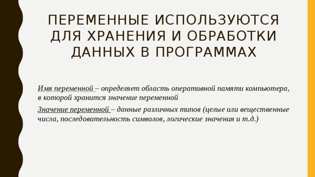 Переменные используются для хранения и обработки данных в программах Имя переменной – определяет область оперативной памяти компьютера, в которой хранится значение переменной Значение переменной – данные различных типов (целые или вещественные числа, последовательность символов, логические значения и т.д.) 